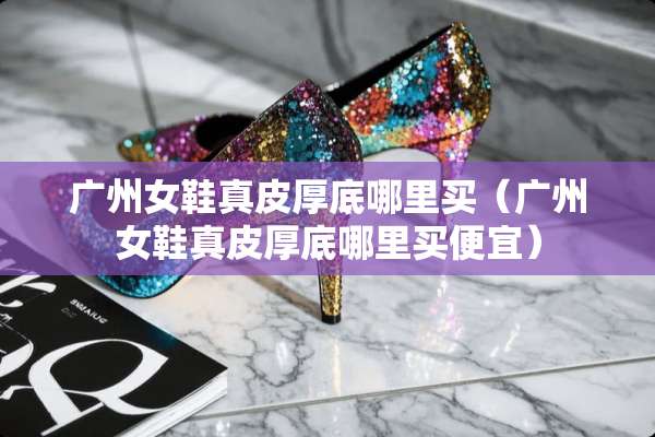 广州女鞋真皮厚底哪里买（广州女鞋真皮厚底哪里买便宜）