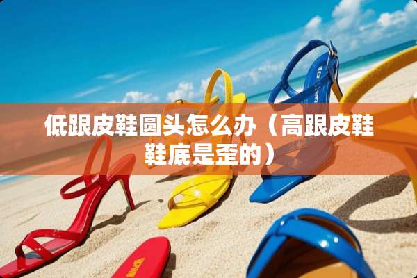 低跟皮鞋圆头怎么办（高跟皮鞋鞋底是歪的）