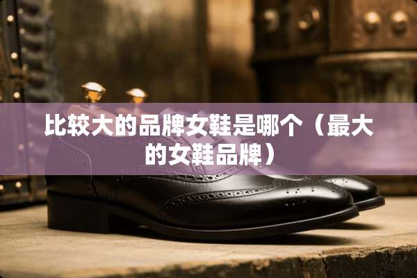 比较大的品牌女鞋是哪个（最大的女鞋品牌）