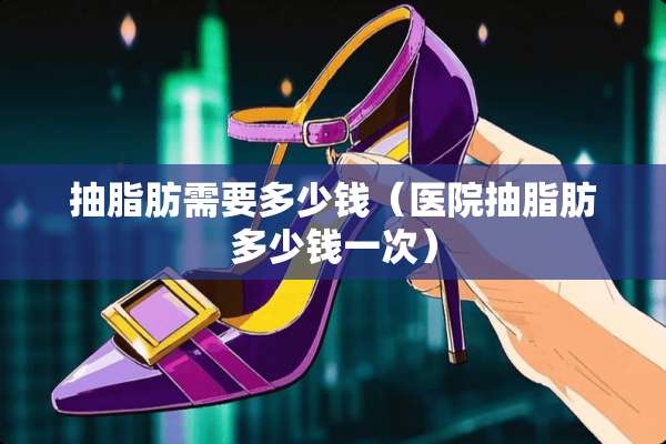 抽脂肪需要多少钱（医院抽脂肪多少钱一次）