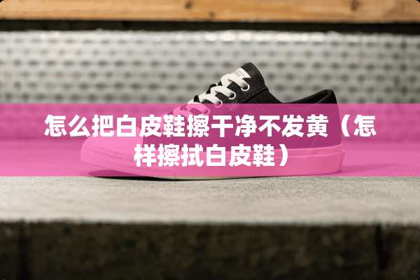 怎么把白皮鞋擦干净不发黄（怎样擦拭白皮鞋）