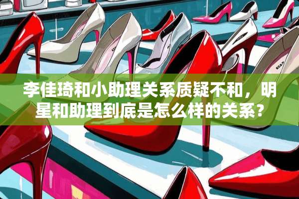 李佳琦和小助理关系质疑不和，明星和助理到底是怎么样的关系？