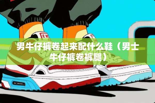 男牛仔裤卷起来配什么鞋（男士牛仔裤卷裤腿）