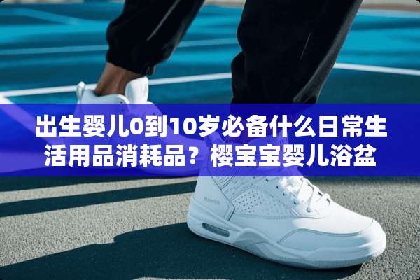 出生婴儿0到10岁必备什么日常生活用品消耗品？樱宝宝婴儿浴盆好不好？