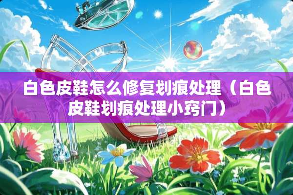 白色皮鞋怎么修复划痕处理（白色皮鞋划痕处理小窍门）