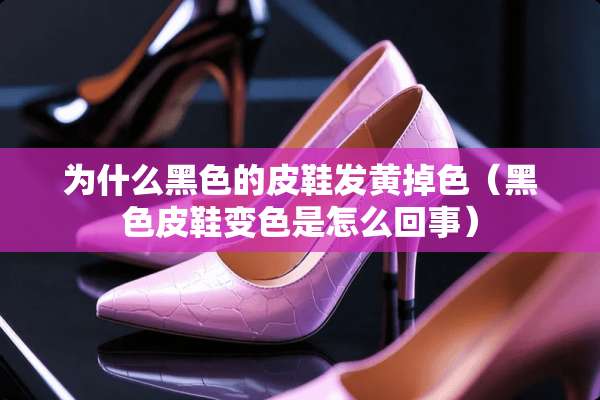 为什么黑色的皮鞋发黄掉色（黑色皮鞋变色是怎么回事）