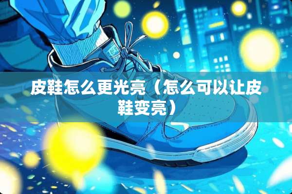 皮鞋怎么更光亮（怎么可以让皮鞋变亮）