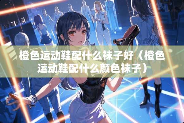 橙色运动鞋配什么袜子好（橙色运动鞋配什么颜色袜子）