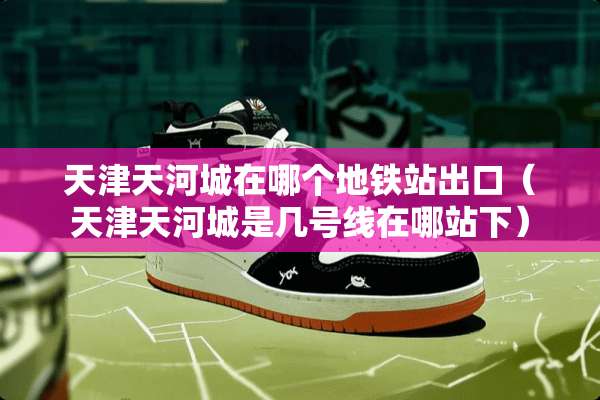 天津天河城在哪个地铁站出口（天津天河城是几号线在哪站下）