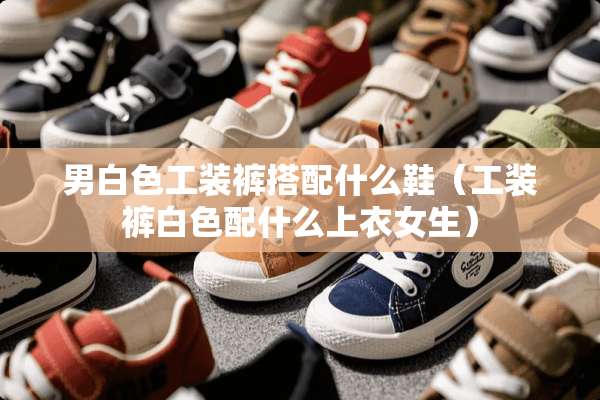 男白色工装裤搭配什么鞋（工装裤白色配什么上衣女生）