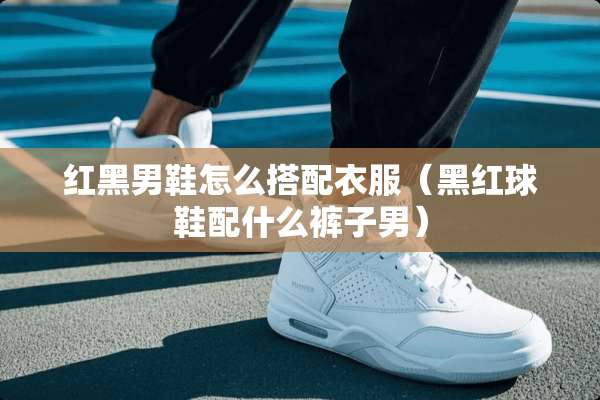红黑男鞋怎么搭配衣服（黑红球鞋配什么裤子男）