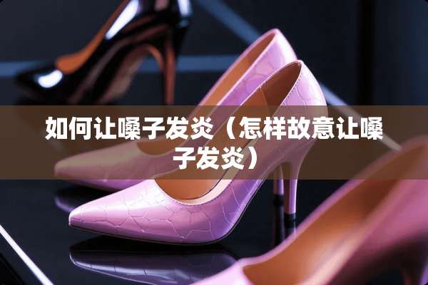 如何让嗓子发炎（怎样故意让嗓子发炎）