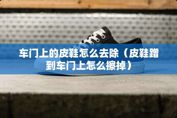 车门上的皮鞋怎么去除（皮鞋蹭到车门上怎么擦掉）