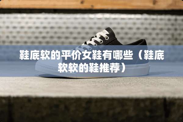 鞋底软的平价女鞋有哪些（鞋底软软的鞋推荐）