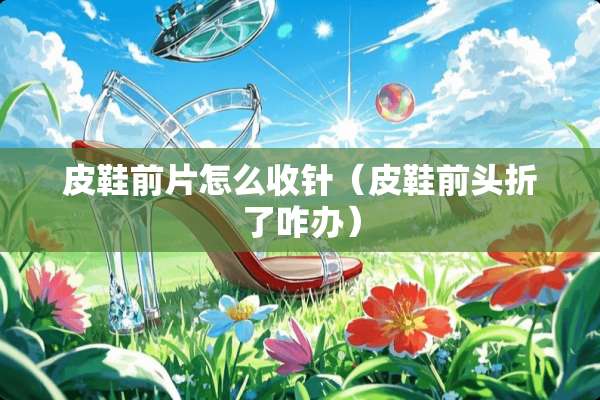 皮鞋前片怎么收针（皮鞋前头折了咋办）