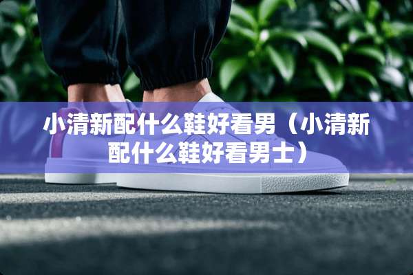 小清新配什么鞋好看男（小清新配什么鞋好看男士）