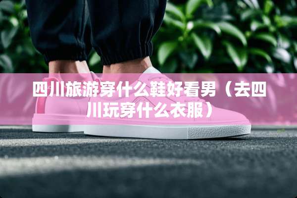 四川旅游穿什么鞋好看男（去四川玩穿什么衣服）