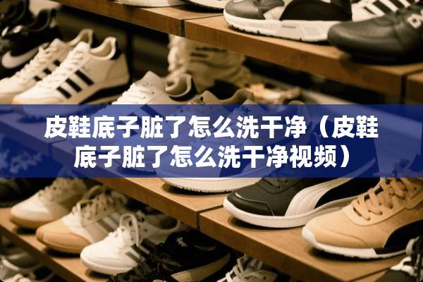 皮鞋底子脏了怎么洗干净（皮鞋底子脏了怎么洗干净视频）