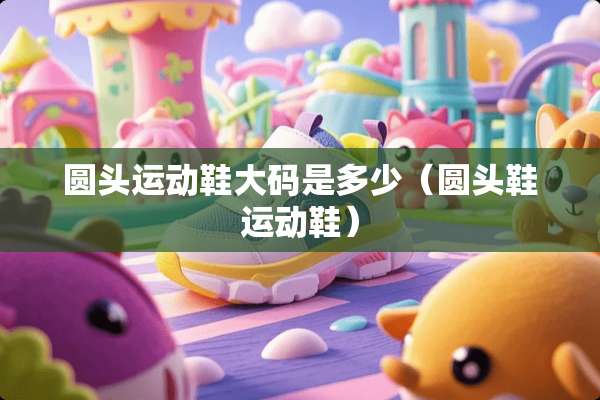 圆头运动鞋大码是多少（圆头鞋运动鞋）