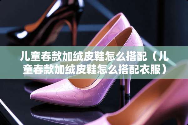 儿童春款加绒皮鞋怎么搭配（儿童春款加绒皮鞋怎么搭配衣服）