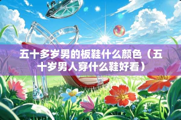 五十多岁男的板鞋什么颜色（五十岁男人穿什么鞋好看）