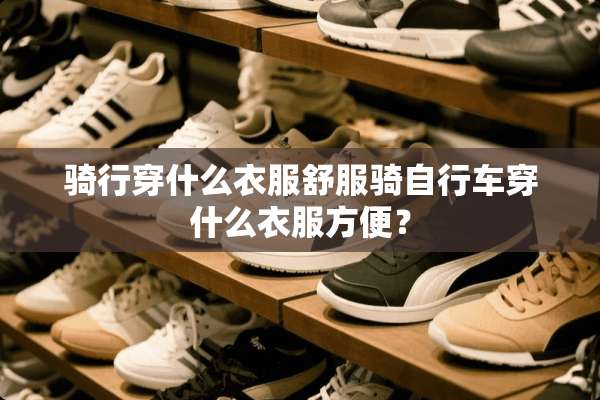骑行穿什么衣服舒服骑自行车穿什么衣服方便？