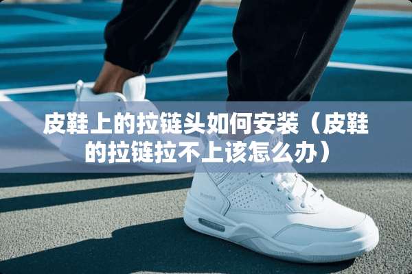 皮鞋上的拉链头如何安装（皮鞋的拉链拉不上该怎么办）