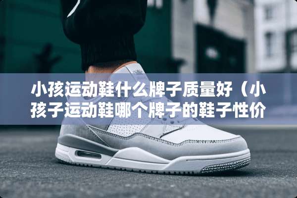 小孩运动鞋什么牌子质量好（小孩子运动鞋哪个牌子的鞋子性价比高）