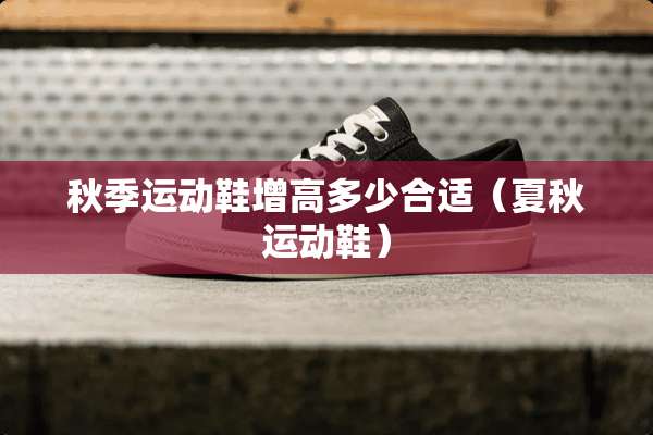 秋季运动鞋增高多少合适（夏秋运动鞋）