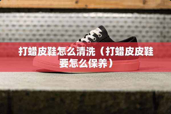 打蜡皮鞋怎么清洗（打蜡皮皮鞋要怎么保养）