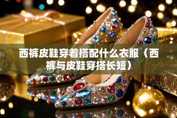 西裤皮鞋穿着搭配什么衣服（西裤与皮鞋穿搭长短）