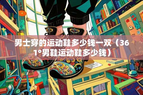 男士穿的运动鞋多少钱一双（361°男鞋运动鞋多少钱）