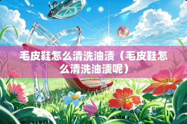 毛皮鞋怎么清洗油渍（毛皮鞋怎么清洗油渍呢）