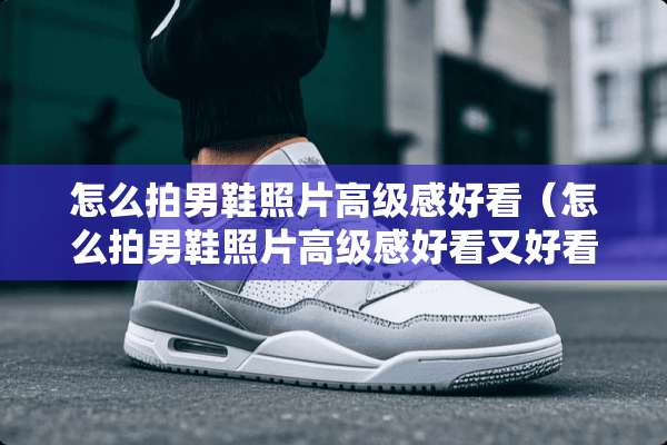 怎么拍男鞋照片高级感好看（怎么拍男鞋照片高级感好看又好看）