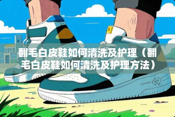 翻毛白皮鞋如何清洗及护理（翻毛白皮鞋如何清洗及护理方法）