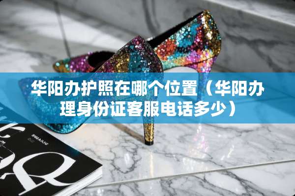 华阳办护照在哪个位置（华阳办理***客服电话多少）
