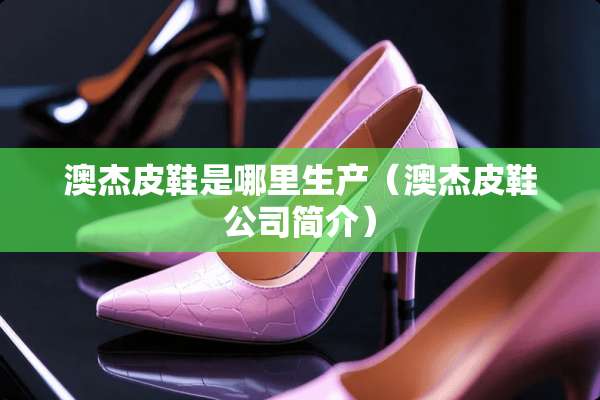 澳杰皮鞋是哪里生产（澳杰皮鞋公司简介）