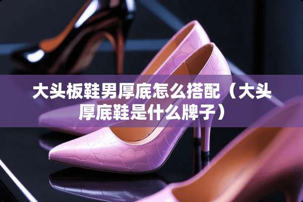 大头板鞋男厚底怎么搭配（大头厚底鞋是什么牌子）