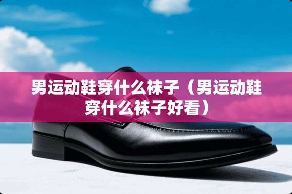 男运动鞋穿什么袜子（男运动鞋穿什么袜子好看）