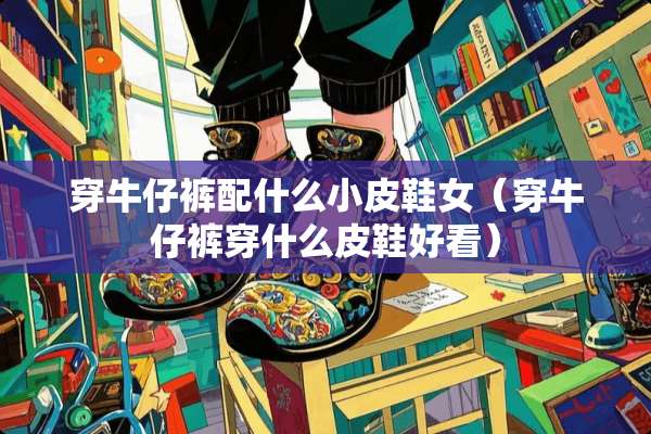 穿牛仔裤配什么小皮鞋女（穿牛仔裤穿什么皮鞋好看）