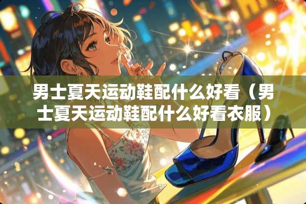 男士夏天运动鞋配什么好看（男士夏天运动鞋配什么好看衣服）