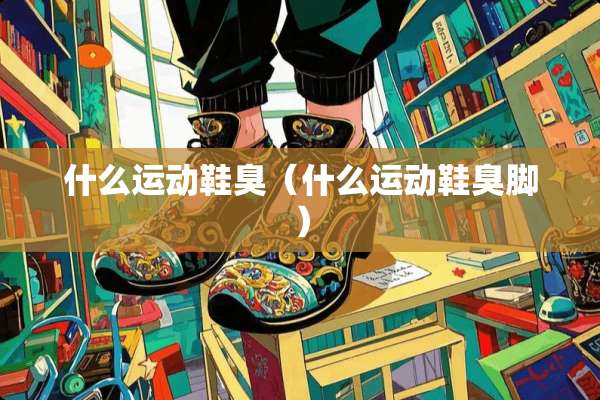什么运动鞋臭（什么运动鞋臭脚）