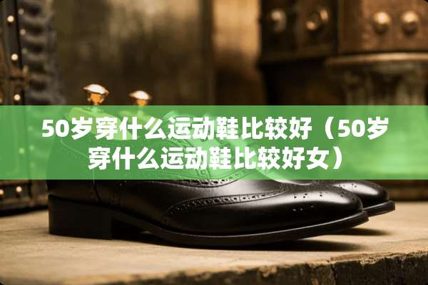 50岁穿什么运动鞋比较好（50岁穿什么运动鞋比较好女）