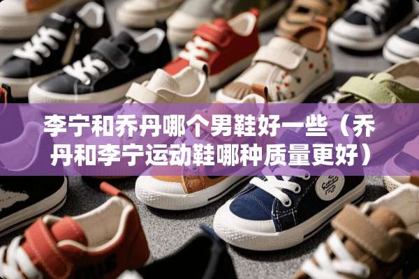 李宁和乔丹哪个男鞋好一些（乔丹和李宁运动鞋哪种质量更好）