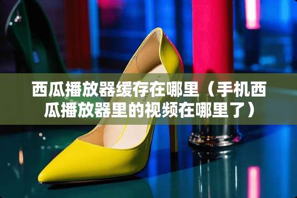 西瓜播放器缓存在哪里（手机西瓜播放器里的视频在哪里了）