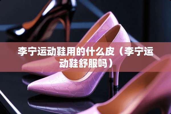 李宁运动鞋用的什么皮（李宁运动鞋舒服吗）