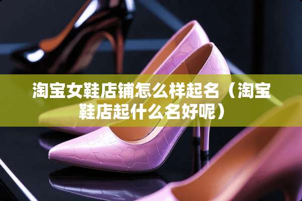 淘宝女鞋店铺怎么样起名（淘宝鞋店起什么名好呢）