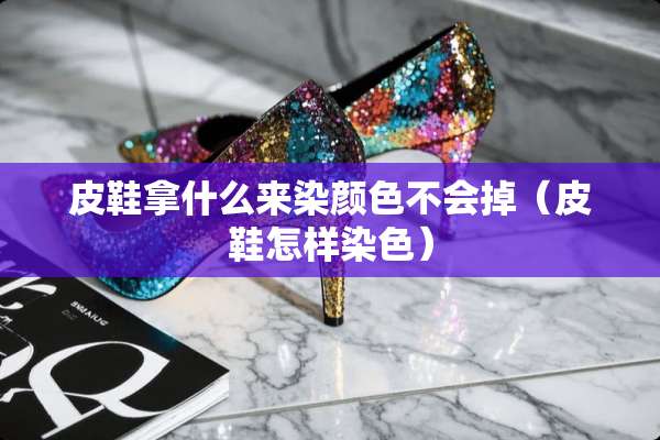 皮鞋拿什么来染颜色不会掉（皮鞋怎样染色）