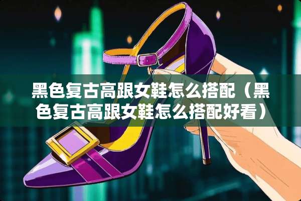 黑色复古高跟女鞋怎么搭配（黑色复古高跟女鞋怎么搭配好看）