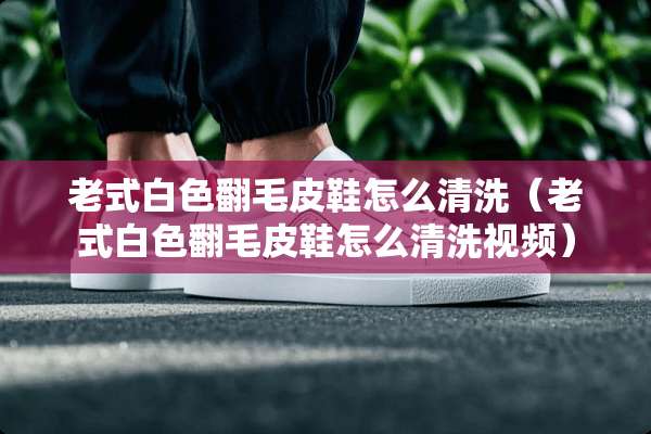 老式白色翻毛皮鞋怎么清洗（老式白色翻毛皮鞋怎么清洗视频）